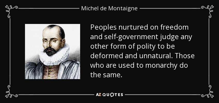 Peoples nurtured on freedom and self-government judge any other form of polity to be deformed and unnatural. Those who are used to monarchy do the same . - Michel de Montaigne