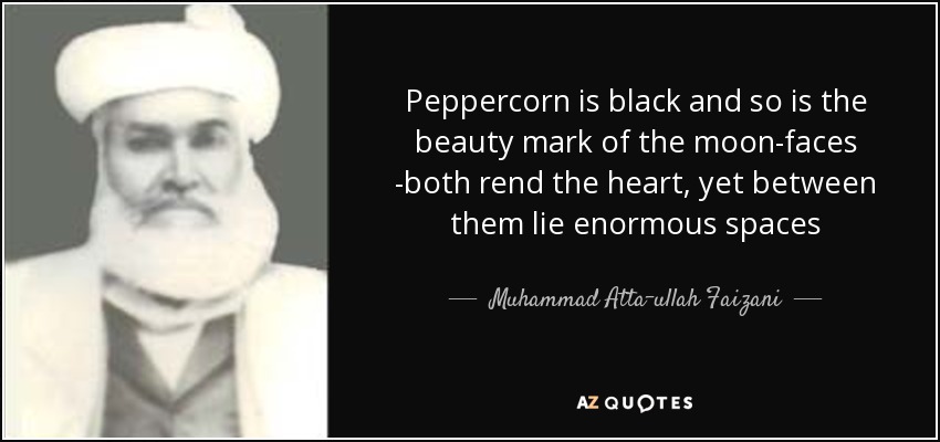 Peppercorn is black and so is the beauty mark of the moon-faces -both rend the heart, yet between them lie enormous spaces - Muhammad Atta-ullah Faizani