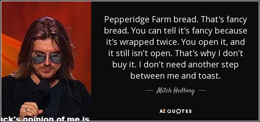 Pepperidge Farm bread. That's fancy bread. You can tell it's fancy because it's wrapped twice. You open it, and it still isn't open. That's why I don't buy it. I don't need another step between me and toast. - Mitch Hedberg