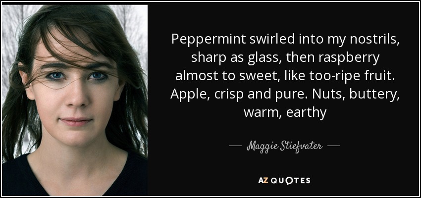 Peppermint swirled into my nostrils, sharp as glass, then raspberry almost to sweet, like too-ripe fruit. Apple, crisp and pure. Nuts, buttery, warm, earthy - Maggie Stiefvater