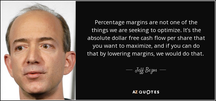 Percentage margins are not one of the things we are seeking to optimize. It’s the absolute dollar free cash flow per share that you want to maximize, and if you can do that by lowering margins, we would do that. So if you could take the free cash flow, that’s something that investors can spend. Investors can’t spend percentage margins. - Jeff Bezos