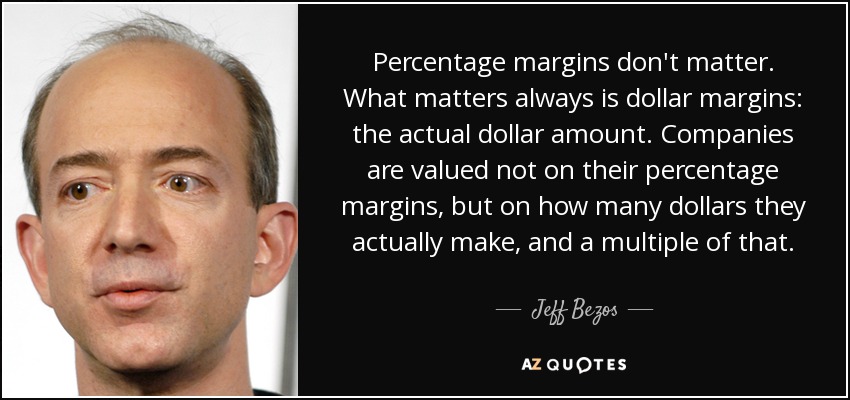 Percentage margins don't matter. What matters always is dollar margins: the actual dollar amount. Companies are valued not on their percentage margins, but on how many dollars they actually make, and a multiple of that. - Jeff Bezos