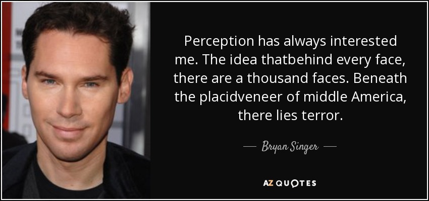 Perception has always interested me. The idea thatbehind every face, there are a thousand faces. Beneath the placidveneer of middle America, there lies terror. - Bryan Singer