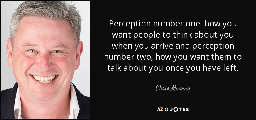 Perception number one, how you want people to think about you when you arrive and perception number two, how you want them to talk about you once you have left. - Chris Murray