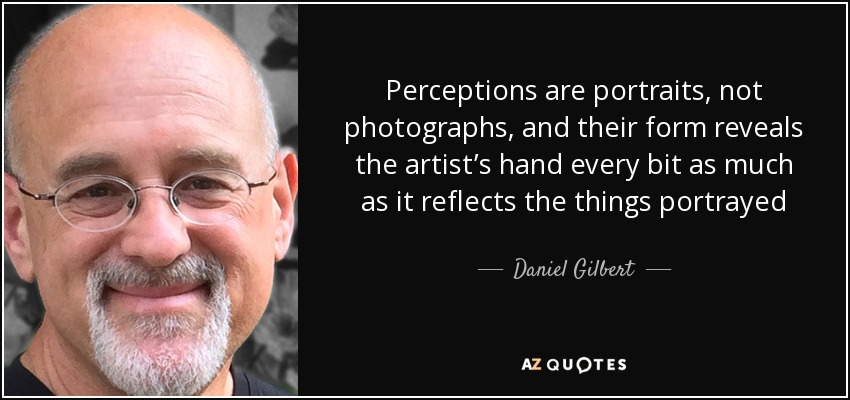 Perceptions are portraits, not photographs, and their form reveals the artist’s hand every bit as much as it reflects the things portrayed - Daniel Gilbert