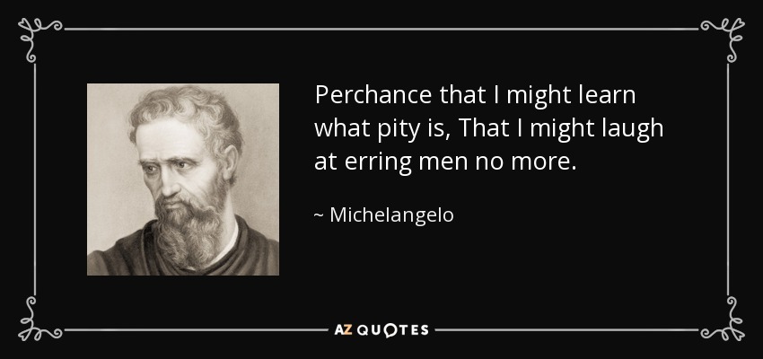 Perchance that I might learn what pity is, That I might laugh at erring men no more. - Michelangelo