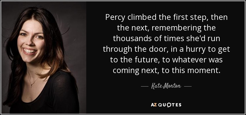 Percy climbed the first step, then the next, remembering the thousands of times she'd run through the door, in a hurry to get to the future, to whatever was coming next, to this moment. - Kate Morton