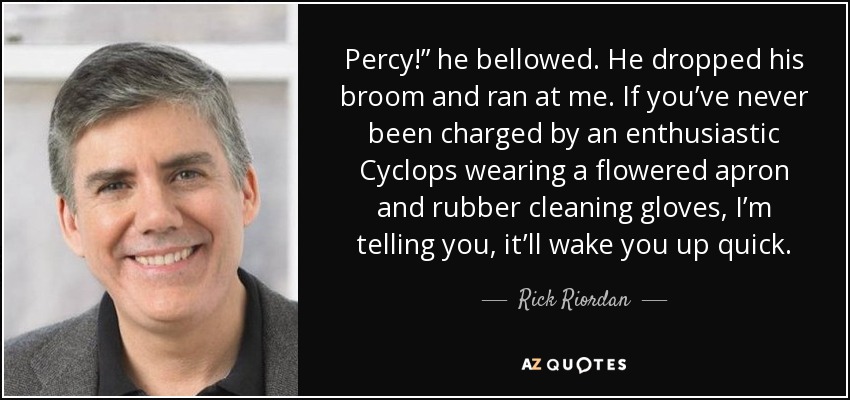 Percy!” he bellowed. He dropped his broom and ran at me. If you’ve never been charged by an enthusiastic Cyclops wearing a flowered apron and rubber cleaning gloves, I’m telling you, it’ll wake you up quick. - Rick Riordan