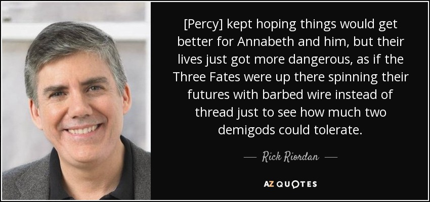 [Percy] kept hoping things would get better for Annabeth and him, but their lives just got more dangerous, as if the Three Fates were up there spinning their futures with barbed wire instead of thread just to see how much two demigods could tolerate. - Rick Riordan