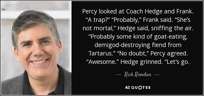 Percy looked at Coach Hedge and Frank. “A trap?” “Probably,” Frank said. “She’s not mortal,” Hedge said, sniffing the air. “Probably some kind of goat-eating, demigod-destroying fiend from Tartarus.” “No doubt,” Percy agreed. “Awesome.” Hedge grinned. “Let’s go. - Rick Riordan