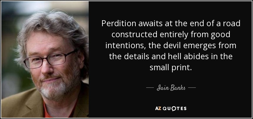 Perdition awaits at the end of a road constructed entirely from good intentions, the devil emerges from the details and hell abides in the small print. - Iain Banks