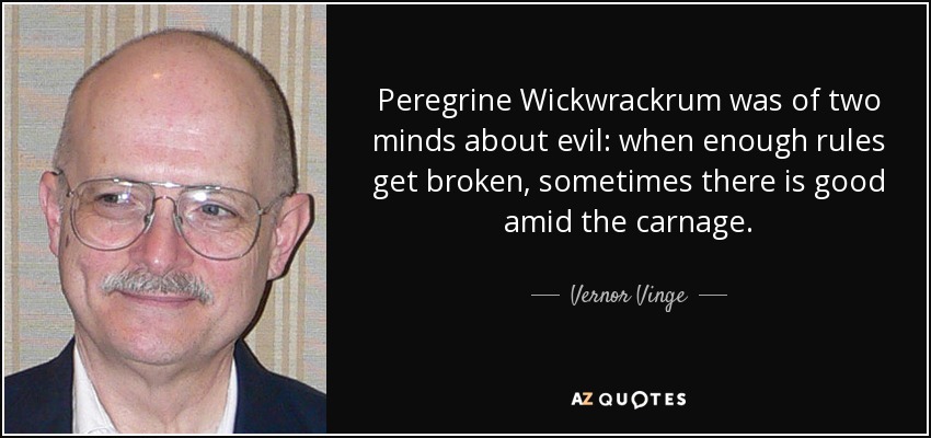 Peregrine Wickwrackrum was of two minds about evil: when enough rules get broken, sometimes there is good amid the carnage. - Vernor Vinge
