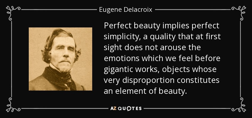 Perfect beauty implies perfect simplicity, a quality that at first sight does not arouse the emotions which we feel before gigantic works, objects whose very disproportion constitutes an element of beauty. - Eugene Delacroix