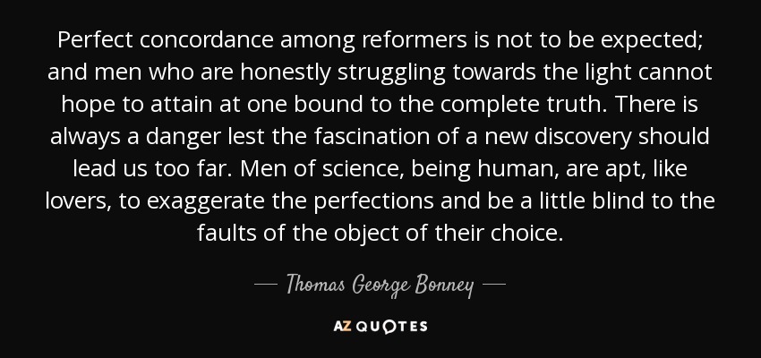 Perfect concordance among reformers is not to be expected; and men who are honestly struggling towards the light cannot hope to attain at one bound to the complete truth. There is always a danger lest the fascination of a new discovery should lead us too far. Men of science, being human, are apt, like lovers, to exaggerate the perfections and be a little blind to the faults of the object of their choice. - Thomas George Bonney