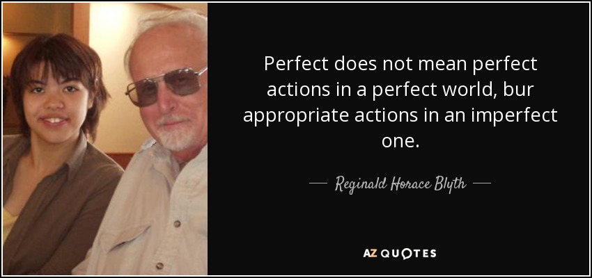 Perfect does not mean perfect actions in a perfect world, bur appropriate actions in an imperfect one. - Reginald Horace Blyth