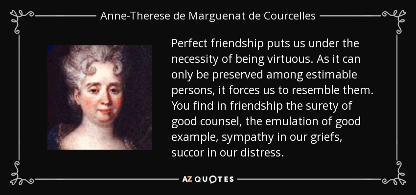 Perfect friendship puts us under the necessity of being virtuous. As it can only be preserved among estimable persons, it forces us to resemble them. You find in friendship the surety of good counsel, the emulation of good example, sympathy in our griefs, succor in our distress. - Anne-Therese de Marguenat de Courcelles