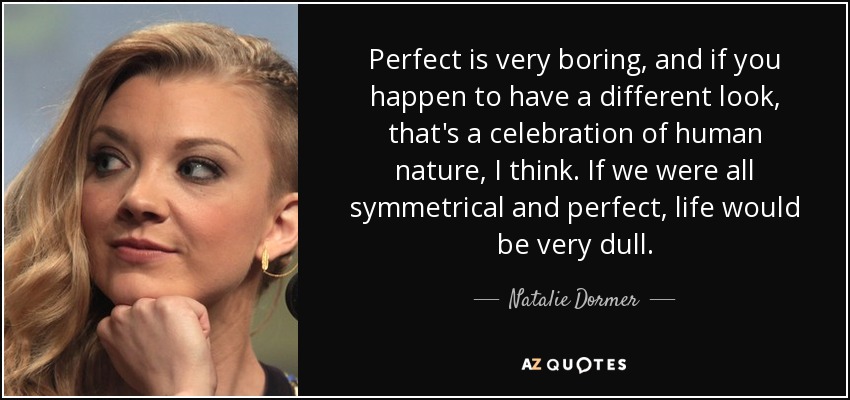 Perfect is very boring, and if you happen to have a different look, that's a celebration of human nature, I think. If we were all symmetrical and perfect, life would be very dull. - Natalie Dormer