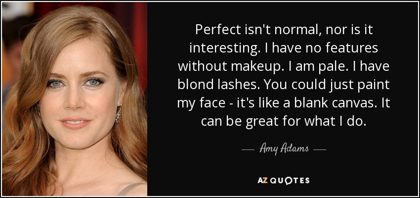 Perfect isn't normal, nor is it interesting. I have no features without makeup. I am pale. I have blond lashes. You could just paint my face - it's like a blank canvas. It can be great for what I do. - Amy Adams