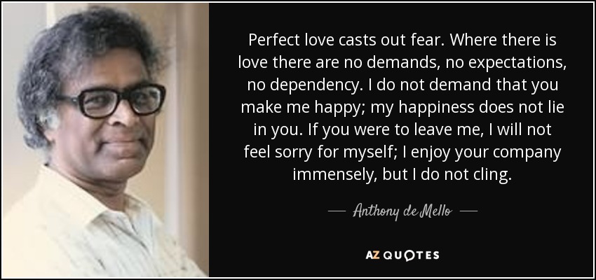 Perfect love casts out fear. Where there is love there are no demands, no expectations, no dependency. I do not demand that you make me happy; my happiness does not lie in you. If you were to leave me, I will not feel sorry for myself; I enjoy your company immensely, but I do not cling. - Anthony de Mello