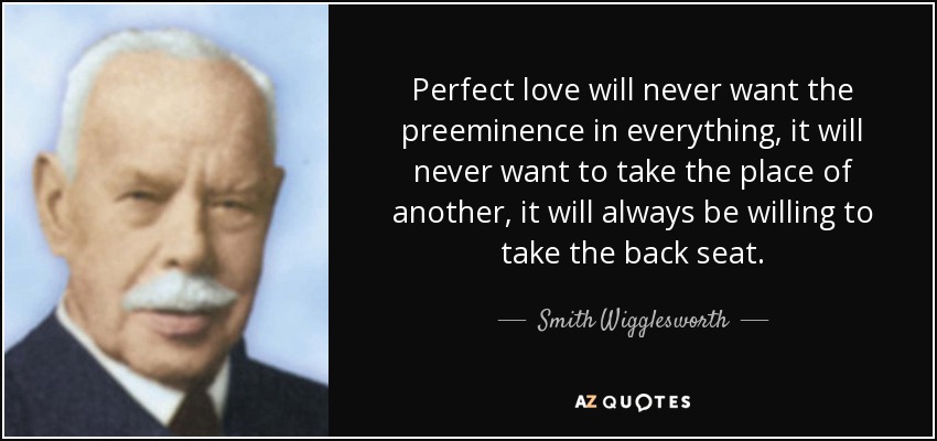 Perfect love will never want the preeminence in everything, it will never want to take the place of another, it will always be willing to take the back seat. - Smith Wigglesworth