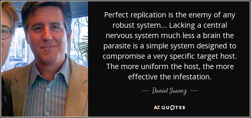Perfect replication is the enemy of any robust system... Lacking a central nervous system much less a brain the parasite is a simple system designed to compromise a very specific target host. The more uniform the host, the more effective the infestation. - Daniel Suarez
