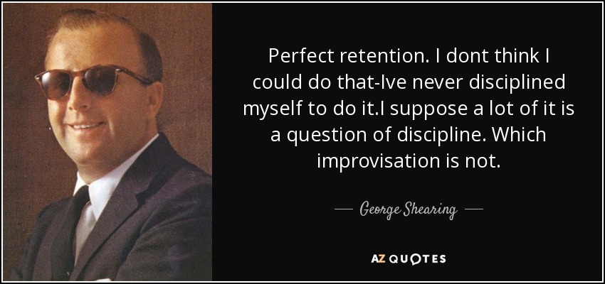 Perfect retention. I dont think I could do that-Ive never disciplined myself to do it.I suppose a lot of it is a question of discipline. Which improvisation is not. - George Shearing