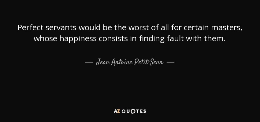Perfect servants would be the worst of all for certain masters, whose happiness consists in finding fault with them. - Jean Antoine Petit-Senn