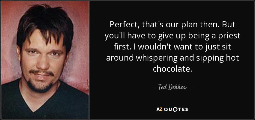 Perfect, that's our plan then. But you'll have to give up being a priest first. I wouldn't want to just sit around whispering and sipping hot chocolate. - Ted Dekker