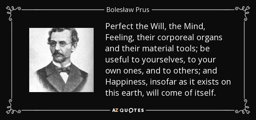 Perfect the Will, the Mind, Feeling, their corporeal organs and their material tools; be useful to yourselves, to your own ones, and to others; and Happiness, insofar as it exists on this earth, will come of itself. - Bolesław Prus