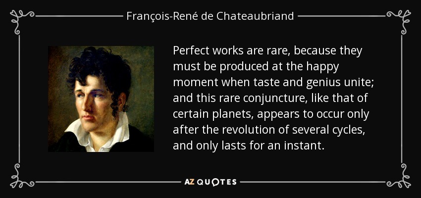 Perfect works are rare, because they must be produced at the happy moment when taste and genius unite; and this rare conjuncture, like that of certain planets, appears to occur only after the revolution of several cycles, and only lasts for an instant. - François-René de Chateaubriand