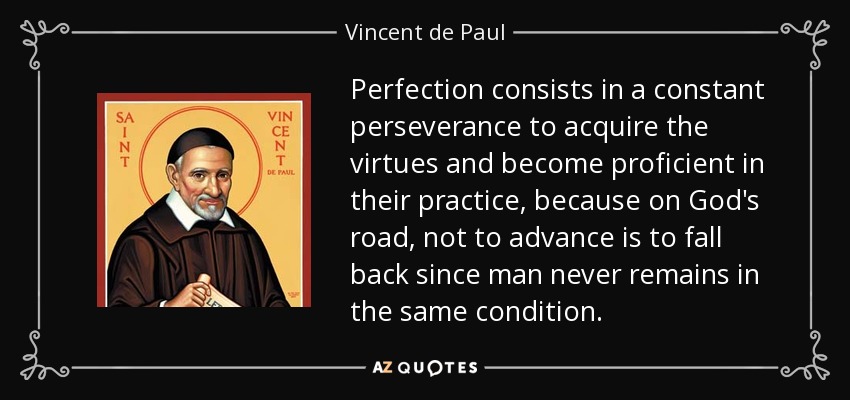 Perfection consists in a constant perseverance to acquire the virtues and become proficient in their practice, because on God's road, not to advance is to fall back since man never remains in the same condition. - Vincent de Paul