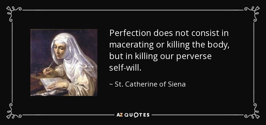 Perfection does not consist in macerating or killing the body, but in killing our perverse self-will. - St. Catherine of Siena