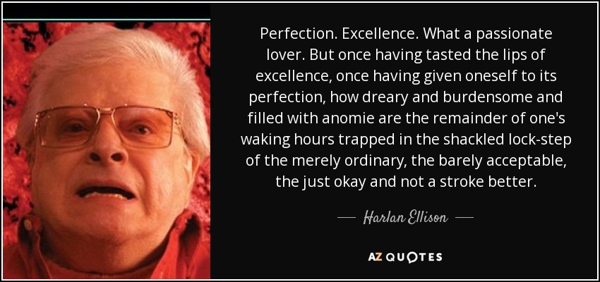 Perfection. Excellence. What a passionate lover. But once having tasted the lips of excellence, once having given oneself to its perfection, how dreary and burdensome and filled with anomie are the remainder of one's waking hours trapped in the shackled lock-step of the merely ordinary, the barely acceptable, the just okay and not a stroke better. - Harlan Ellison