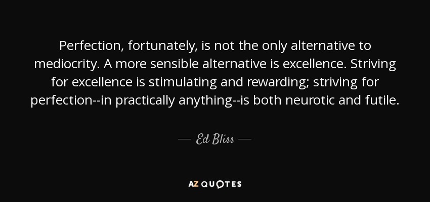 Perfection, fortunately, is not the only alternative to mediocrity. A more sensible alternative is excellence. Striving for excellence is stimulating and rewarding; striving for perfection--in practically anything--is both neurotic and futile. - Ed Bliss