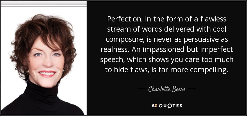 Perfection, in the form of a flawless stream of words delivered with cool composure, is never as persuasive as realness. An impassioned but imperfect speech, which shows you care too much to hide flaws, is far more compelling. - Charlotte Beers