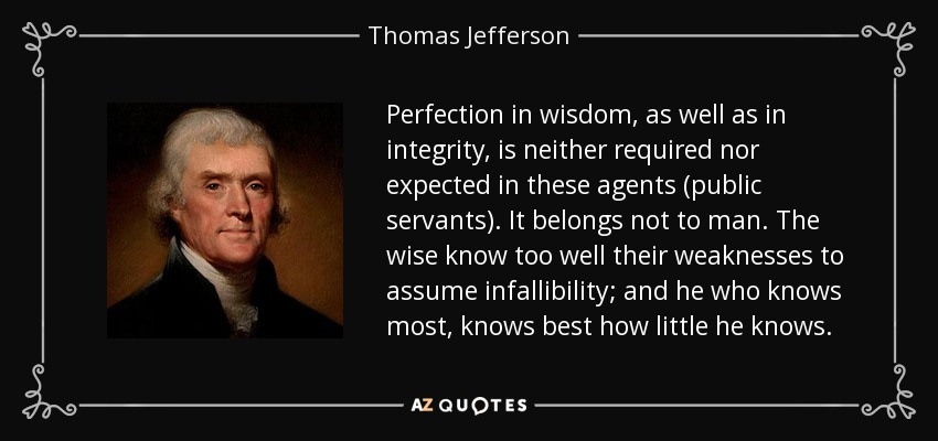 Perfection in wisdom, as well as in integrity, is neither required nor expected in these agents (public servants). It belongs not to man. The wise know too well their weaknesses to assume infallibility; and he who knows most, knows best how little he knows. - Thomas Jefferson