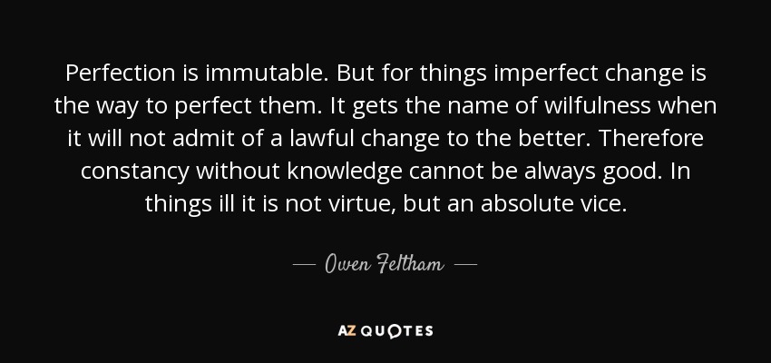 Perfection is immutable. But for things imperfect change is the way to perfect them. It gets the name of wilfulness when it will not admit of a lawful change to the better. Therefore constancy without knowledge cannot be always good. In things ill it is not virtue, but an absolute vice. - Owen Feltham
