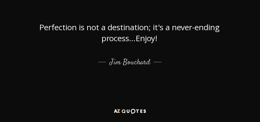Perfection is not a destination; it's a never-ending process...Enjoy! - Jim Bouchard