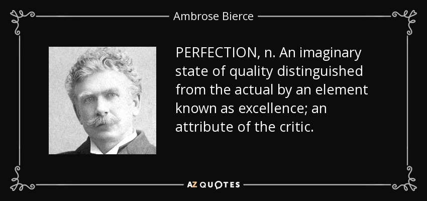 PERFECTION, n. An imaginary state of quality distinguished from the actual by an element known as excellence; an attribute of the critic. - Ambrose Bierce
