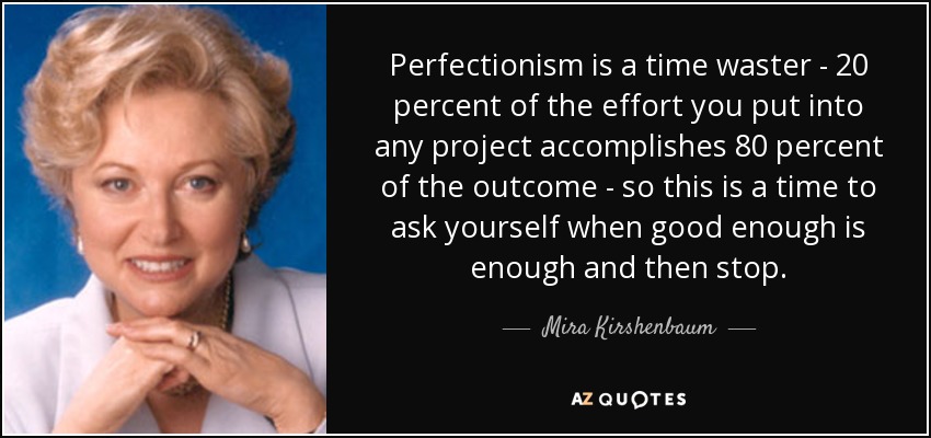 Perfectionism is a time waster - 20 percent of the effort you put into any project accomplishes 80 percent of the outcome - so this is a time to ask yourself when good enough is enough and then stop. - Mira Kirshenbaum