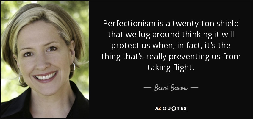 Perfectionism is a twenty-ton shield that we lug around thinking it will protect us when, in fact, it's the thing that's really preventing us from taking flight. - Brené Brown