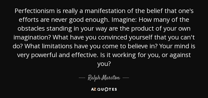 Perfectionism is really a manifestation of the belief that one's efforts are never good enough. Imagine: How many of the obstacles standing in your way are the product of your own imagination? What have you convinced yourself that you can't do? What limitations have you come to believe in? Your mind is very powerful and effective. Is it working for you, or against you? - Ralph Marston