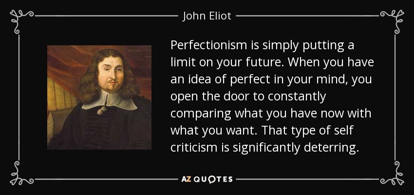 Perfectionism is simply putting a limit on your future. When you have an idea of perfect in your mind, you open the door to constantly comparing what you have now with what you want. That type of self criticism is significantly deterring. - John Eliot