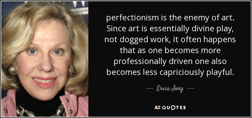 perfectionism is the enemy of art. Since art is essentially divine play, not dogged work, it often happens that as one becomes more professionally driven one also becomes less capriciously playful. - Erica Jong