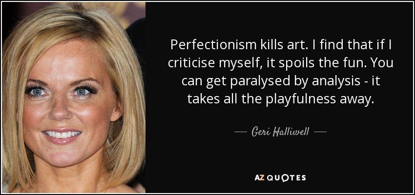 Perfectionism kills art. I find that if I criticise myself, it spoils the fun. You can get paralysed by analysis - it takes all the playfulness away. - Geri Halliwell