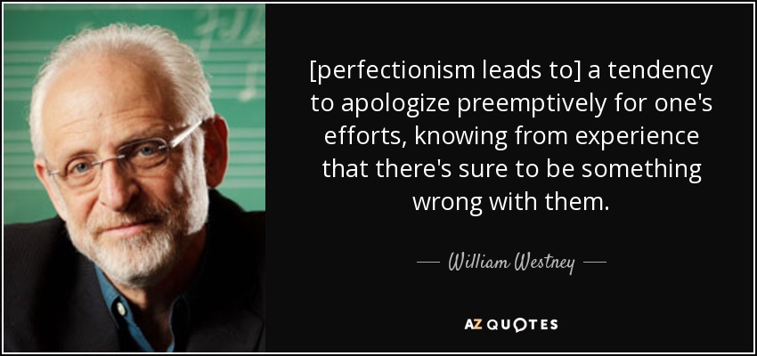 [perfectionism leads to] a tendency to apologize preemptively for one's efforts, knowing from experience that there's sure to be something wrong with them. - William Westney