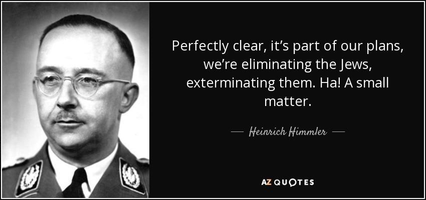 Perfectly clear, it’s part of our plans, we’re eliminating the Jews, exterminating them. Ha! A small matter. - Heinrich Himmler