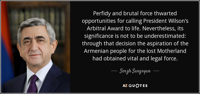 Perfidy and brutal force thwarted opportunities for calling President Wilson's Arbitral Award to life. Nevertheless, its significance is not to be underestimated: through that decision the aspiration of the Armenian people for the lost Motherland had obtained vital and legal force. - Serzh Sargsyan