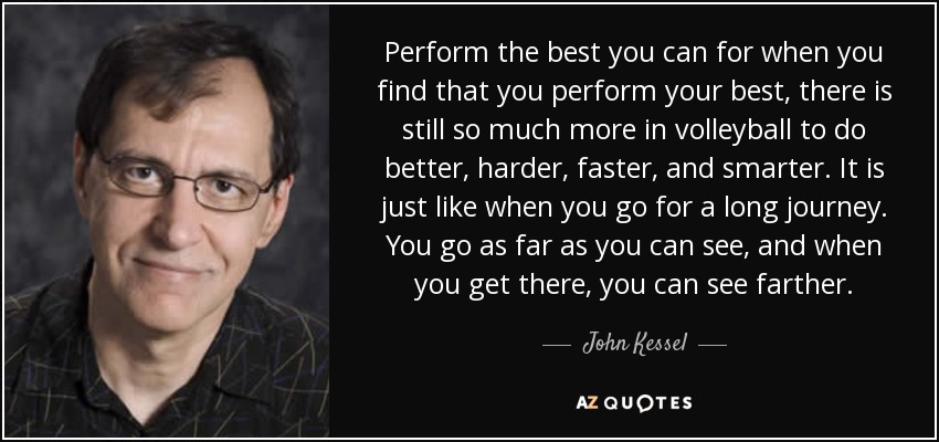 Perform the best you can for when you find that you perform your best, there is still so much more in volleyball to do better, harder, faster, and smarter. It is just like when you go for a long journey. You go as far as you can see, and when you get there, you can see farther. - John Kessel