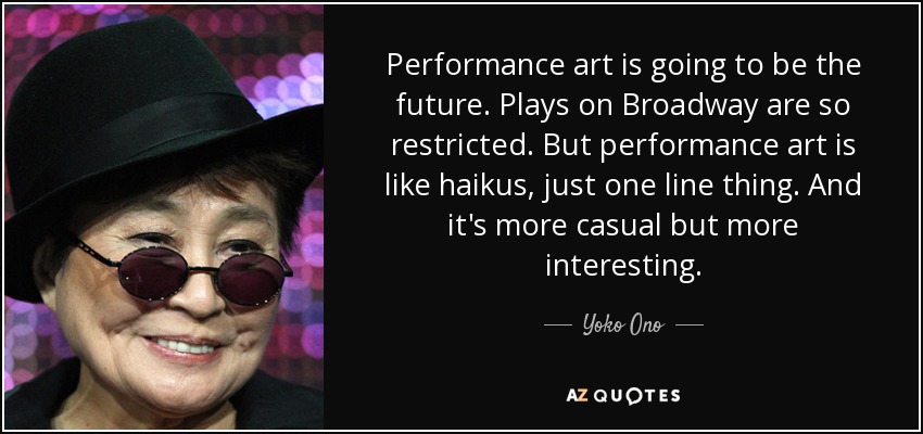 Performance art is going to be the future. Plays on Broadway are so restricted. But performance art is like haikus, just one line thing. And it's more casual but more interesting. - Yoko Ono